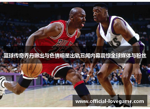 篮球传奇乔丹曝出与色情明星出轨丑闻内幕震惊全球媒体与粉丝