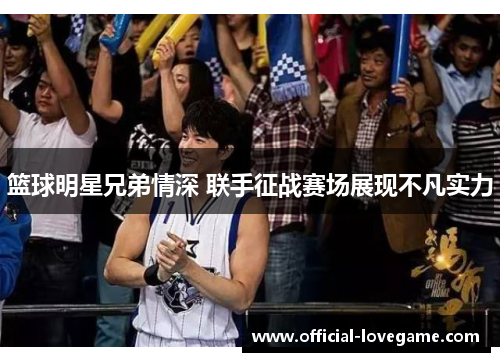 篮球明星兄弟情深 联手征战赛场展现不凡实力
