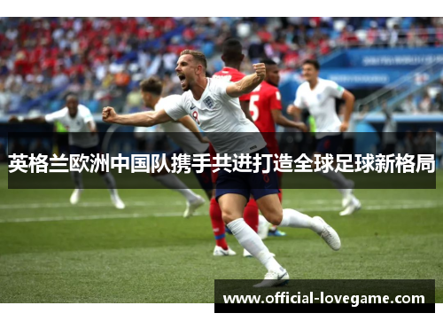 英格兰欧洲中国队携手共进打造全球足球新格局